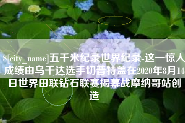 阳春五千米纪录世界纪录-这一惊人成绩由乌干达选手切普特盖在2020年8月14日世界田联钻石联赛揭幕战摩纳哥站创造