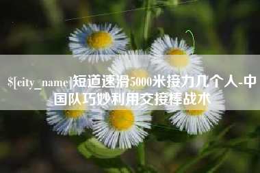 阳春短道速滑5000米接力几个人-中国队巧妙利用交接棒战术