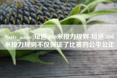 阳春短道5000米接力规则-短道5000米接力规则不仅保证了比赛的公平公正