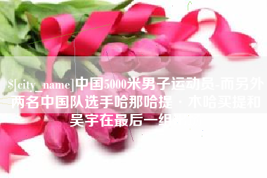 阳春中国5000米男子运动员-而另外两名中国队选手哈那哈提·木哈买提和吴宇在最后一组出场